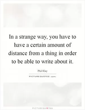 In a strange way, you have to have a certain amount of distance from a thing in order to be able to write about it Picture Quote #1