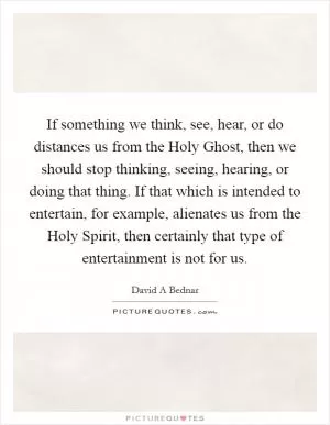 If something we think, see, hear, or do distances us from the Holy Ghost, then we should stop thinking, seeing, hearing, or doing that thing. If that which is intended to entertain, for example, alienates us from the Holy Spirit, then certainly that type of entertainment is not for us Picture Quote #1