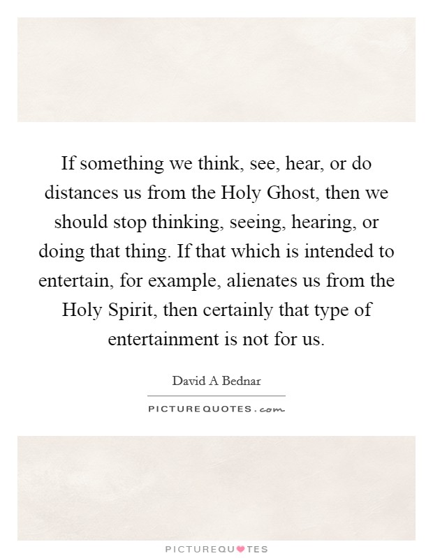 If something we think, see, hear, or do distances us from the Holy Ghost, then we should stop thinking, seeing, hearing, or doing that thing. If that which is intended to entertain, for example, alienates us from the Holy Spirit, then certainly that type of entertainment is not for us. Picture Quote #1