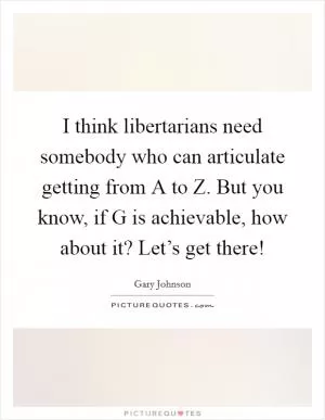 I think libertarians need somebody who can articulate getting from A to Z. But you know, if G is achievable, how about it? Let’s get there! Picture Quote #1