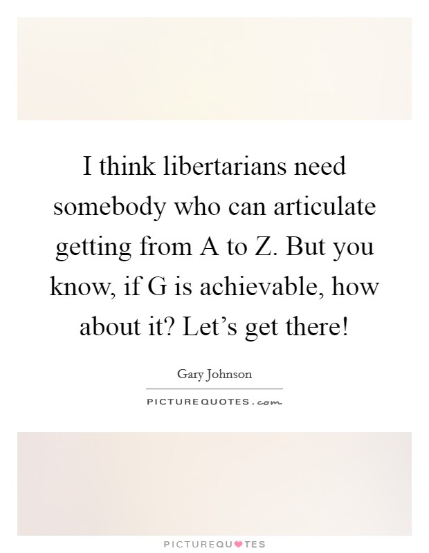 I think libertarians need somebody who can articulate getting from A to Z. But you know, if G is achievable, how about it? Let's get there! Picture Quote #1