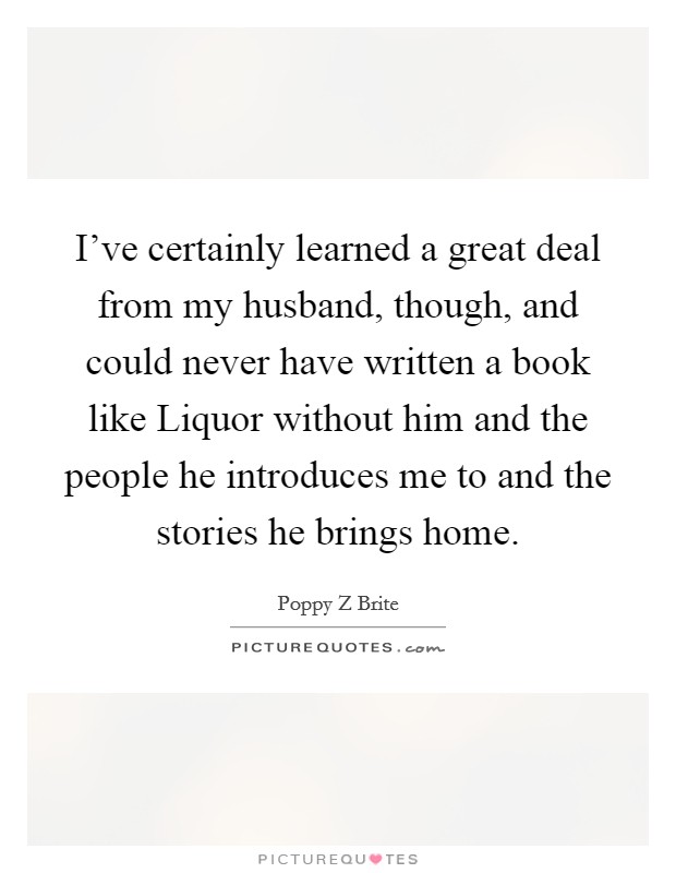 I've certainly learned a great deal from my husband, though, and could never have written a book like Liquor without him and the people he introduces me to and the stories he brings home. Picture Quote #1