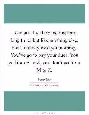 I can act. I’ve been acting for a long time, but like anything else, don’t nobody owe you nothing. You’ve go to pay your dues. You go from A to Z; you don’t go from M to Z Picture Quote #1