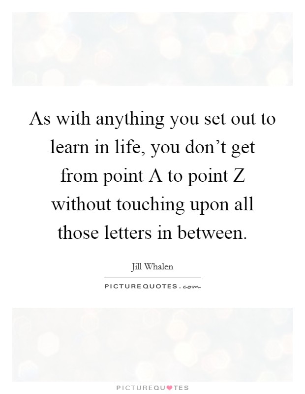 As with anything you set out to learn in life, you don't get from point A to point Z without touching upon all those letters in between. Picture Quote #1