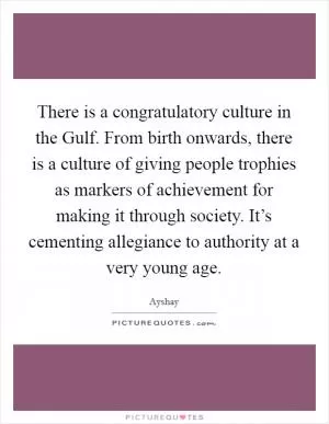 There is a congratulatory culture in the Gulf. From birth onwards, there is a culture of giving people trophies as markers of achievement for making it through society. It’s cementing allegiance to authority at a very young age Picture Quote #1