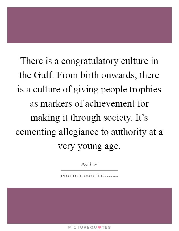 There is a congratulatory culture in the Gulf. From birth onwards, there is a culture of giving people trophies as markers of achievement for making it through society. It's cementing allegiance to authority at a very young age. Picture Quote #1