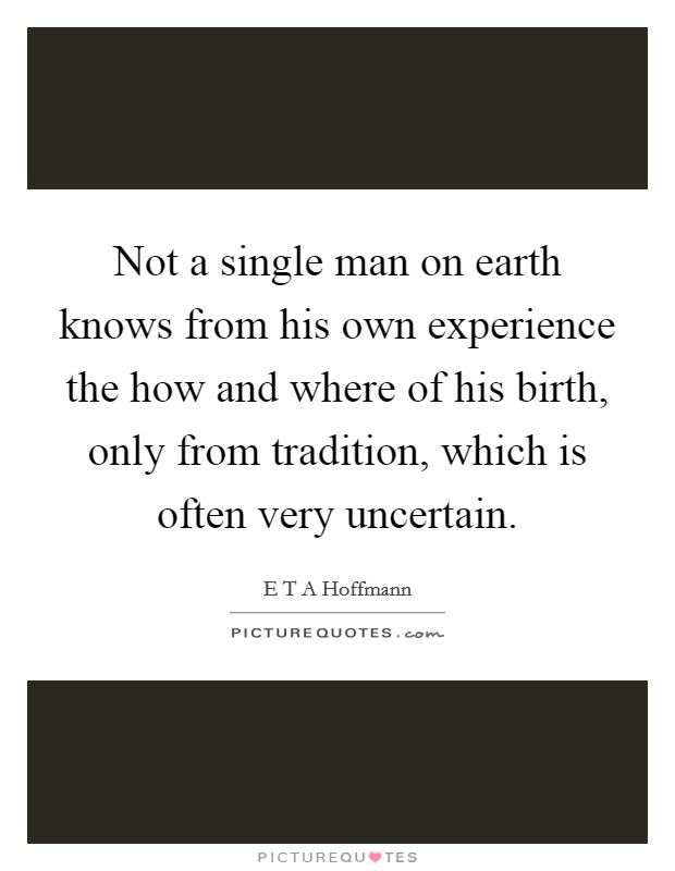 Not a single man on earth knows from his own experience the how and where of his birth, only from tradition, which is often very uncertain. Picture Quote #1