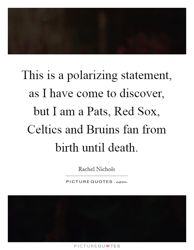 This is a polarizing statement, as I have come to discover, but I am a Pats, Red Sox, Celtics and Bruins fan from birth until death. Picture Quote #1