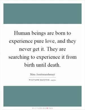 Human beings are born to experience pure love, and they never get it. They are searching to experience it from birth until death Picture Quote #1