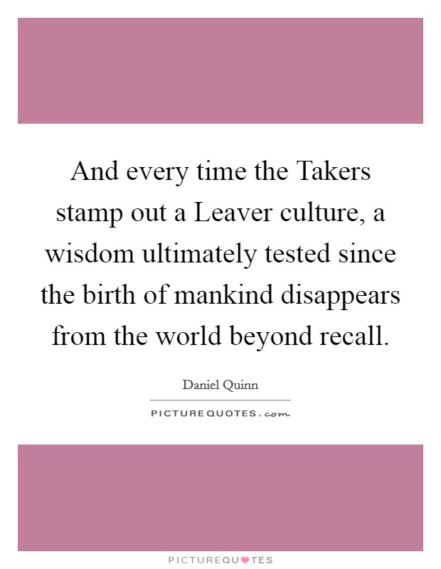 And every time the Takers stamp out a Leaver culture, a wisdom ultimately tested since the birth of mankind disappears from the world beyond recall. Picture Quote #1