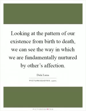 Looking at the pattern of our existence from birth to death, we can see the way in which we are fundamentally nurtured by other’s affection Picture Quote #1