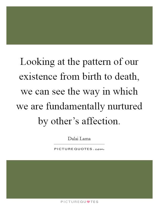 Looking at the pattern of our existence from birth to death, we can see the way in which we are fundamentally nurtured by other's affection. Picture Quote #1