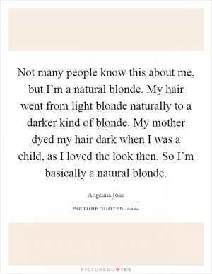 Not many people know this about me, but I’m a natural blonde. My hair went from light blonde naturally to a darker kind of blonde. My mother dyed my hair dark when I was a child, as I loved the look then. So I’m basically a natural blonde Picture Quote #1