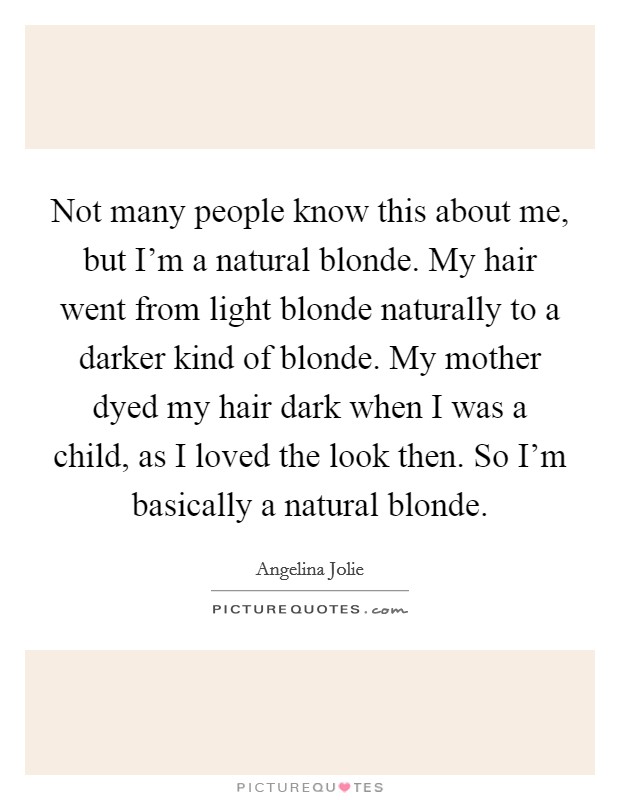 Not many people know this about me, but I'm a natural blonde. My hair went from light blonde naturally to a darker kind of blonde. My mother dyed my hair dark when I was a child, as I loved the look then. So I'm basically a natural blonde. Picture Quote #1