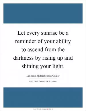 Let every sunrise be a reminder of your ability to ascend from the darkness by rising up and shining your light Picture Quote #1
