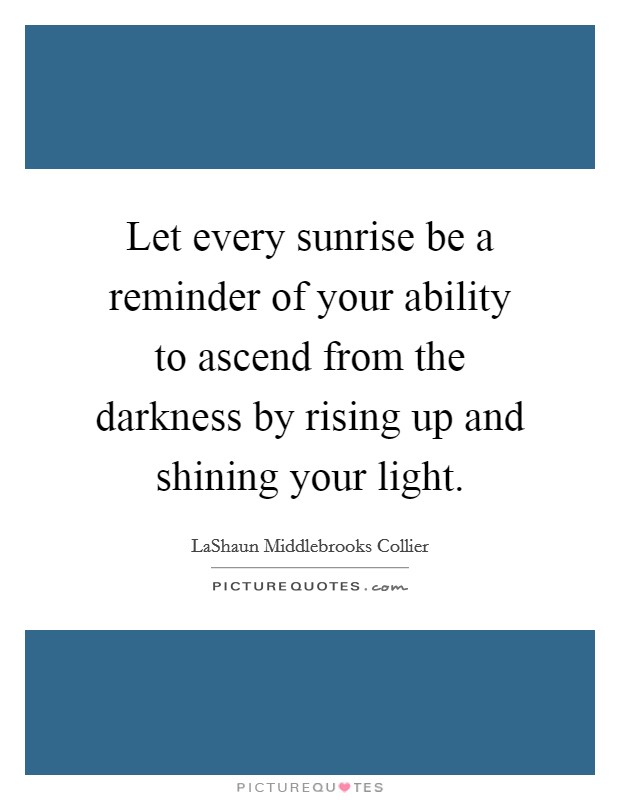 Let every sunrise be a reminder of your ability to ascend from the darkness by rising up and shining your light. Picture Quote #1