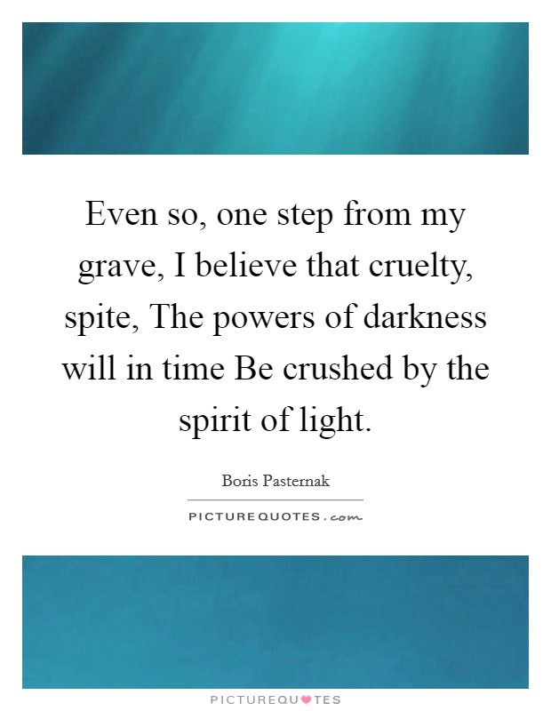 Even so, one step from my grave, I believe that cruelty, spite, The powers of darkness will in time Be crushed by the spirit of light. Picture Quote #1