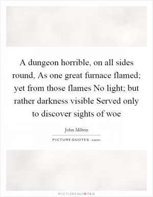 A dungeon horrible, on all sides round, As one great furnace flamed; yet from those flames No light; but rather darkness visible Served only to discover sights of woe Picture Quote #1
