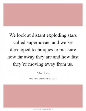 We look at distant exploding stars called supernovae, and we’ve developed techniques to measure how far away they are and how fast they’re moving away from us Picture Quote #1
