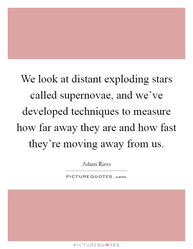 We look at distant exploding stars called supernovae, and we've developed techniques to measure how far away they are and how fast they're moving away from us. Picture Quote #1