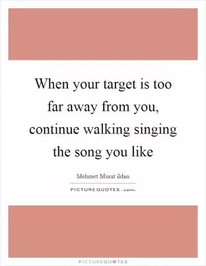 When your target is too far away from you, continue walking singing the song you like Picture Quote #1