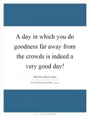 A day in which you do goodness far away from the crowds is indeed a very good day! Picture Quote #1