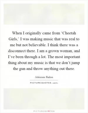 When I originally came from ‘Cheetah Girls,’ I was making music that was real to me but not believable. I think there was a disconnect there. I am a grown woman, and I’ve been through a lot. The most important thing about my music is that we don’t jump the gun and throw anything out there Picture Quote #1