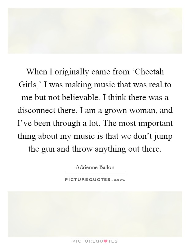 When I originally came from ‘Cheetah Girls,' I was making music that was real to me but not believable. I think there was a disconnect there. I am a grown woman, and I've been through a lot. The most important thing about my music is that we don't jump the gun and throw anything out there. Picture Quote #1
