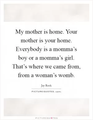 My mother is home. Your mother is your home. Everybody is a momma’s boy or a momma’s girl. That’s where we came from, from a woman’s womb Picture Quote #1