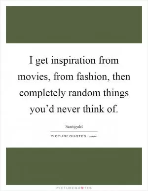 I get inspiration from movies, from fashion, then completely random things you’d never think of Picture Quote #1