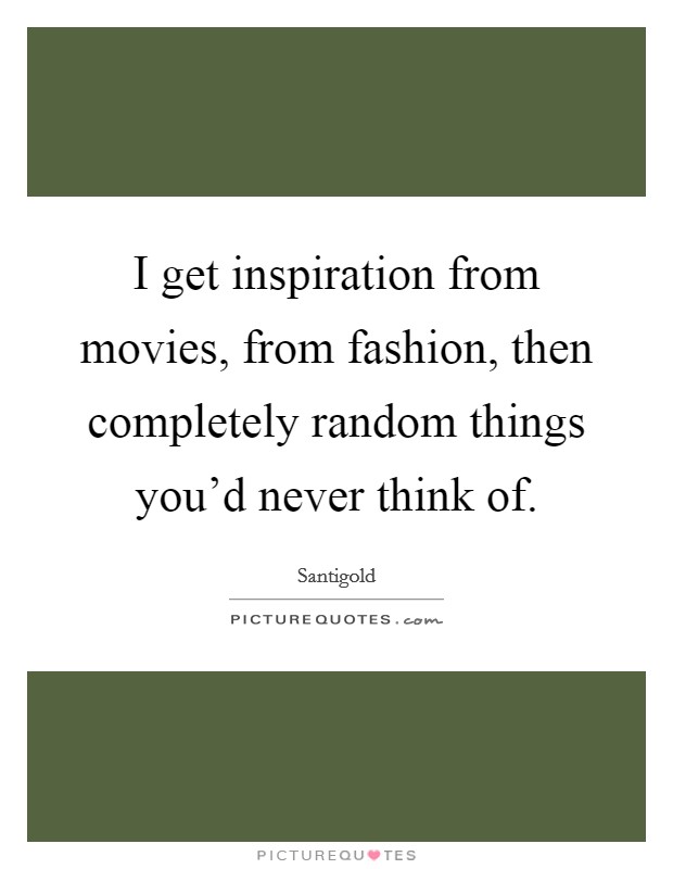 I get inspiration from movies, from fashion, then completely random things you'd never think of. Picture Quote #1