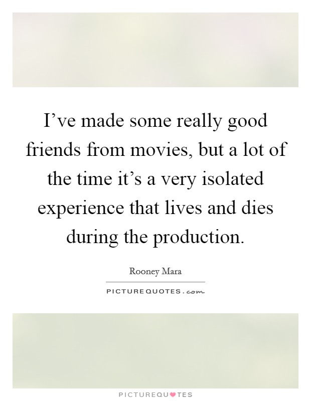 I've made some really good friends from movies, but a lot of the time it's a very isolated experience that lives and dies during the production. Picture Quote #1