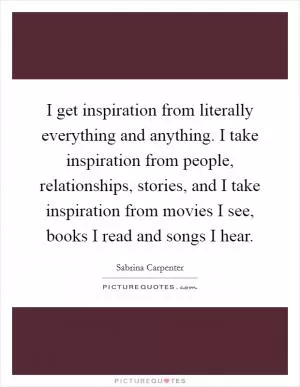 I get inspiration from literally everything and anything. I take inspiration from people, relationships, stories, and I take inspiration from movies I see, books I read and songs I hear Picture Quote #1