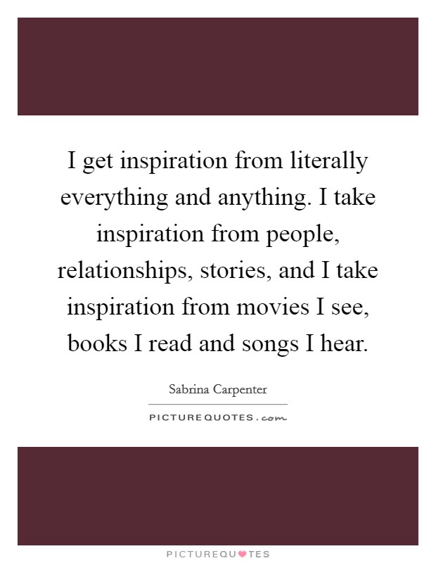I get inspiration from literally everything and anything. I take inspiration from people, relationships, stories, and I take inspiration from movies I see, books I read and songs I hear. Picture Quote #1