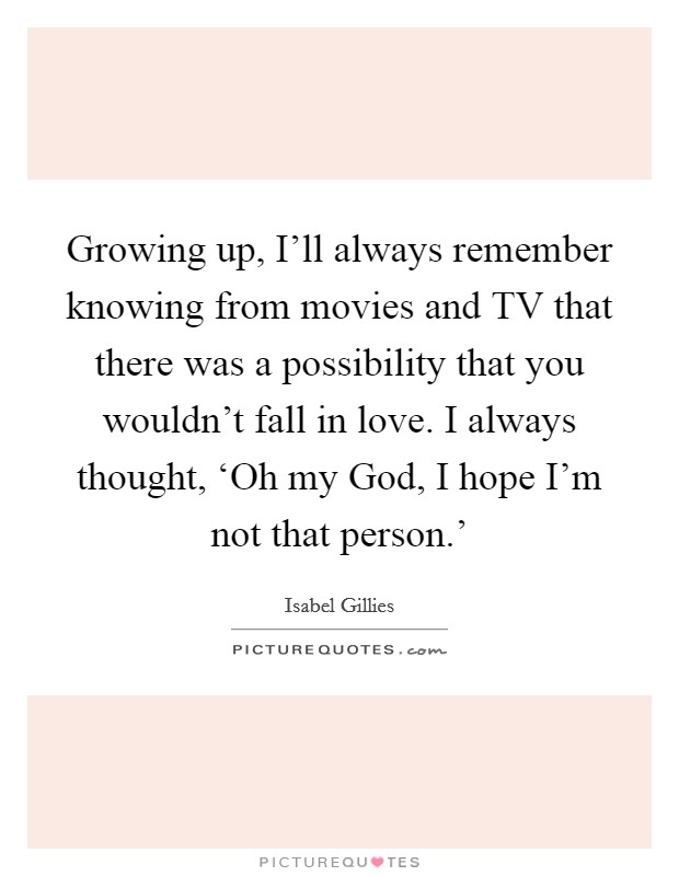 Growing up, I'll always remember knowing from movies and TV that there was a possibility that you wouldn't fall in love. I always thought, ‘Oh my God, I hope I'm not that person.' Picture Quote #1