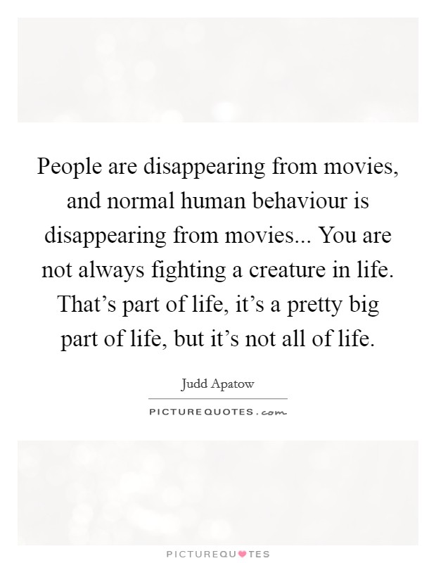 People are disappearing from movies, and normal human behaviour is disappearing from movies... You are not always fighting a creature in life. That's part of life, it's a pretty big part of life, but it's not all of life. Picture Quote #1