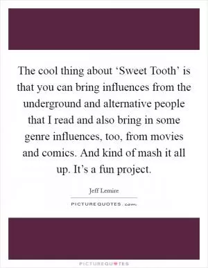 The cool thing about ‘Sweet Tooth’ is that you can bring influences from the underground and alternative people that I read and also bring in some genre influences, too, from movies and comics. And kind of mash it all up. It’s a fun project Picture Quote #1