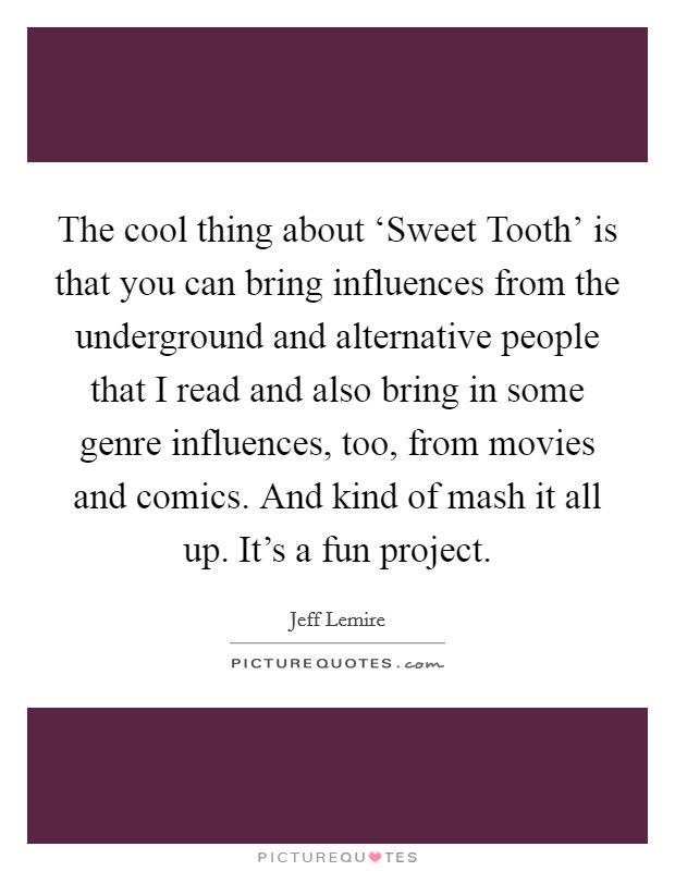 The cool thing about ‘Sweet Tooth' is that you can bring influences from the underground and alternative people that I read and also bring in some genre influences, too, from movies and comics. And kind of mash it all up. It's a fun project. Picture Quote #1