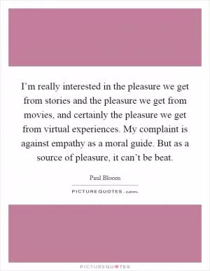 I’m really interested in the pleasure we get from stories and the pleasure we get from movies, and certainly the pleasure we get from virtual experiences. My complaint is against empathy as a moral guide. But as a source of pleasure, it can’t be beat Picture Quote #1