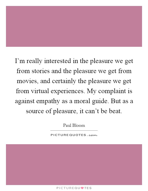 I'm really interested in the pleasure we get from stories and the pleasure we get from movies, and certainly the pleasure we get from virtual experiences. My complaint is against empathy as a moral guide. But as a source of pleasure, it can't be beat. Picture Quote #1