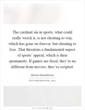 The cardinal sin in sports, what could really wreck it, is not cheating to win, which has gone on forever, but cheating to lose. That threatens a fundamental aspect of sports’ appeal, which is their spontaneity. If games are fixed, they’re no different from movies; they’re scripted Picture Quote #1
