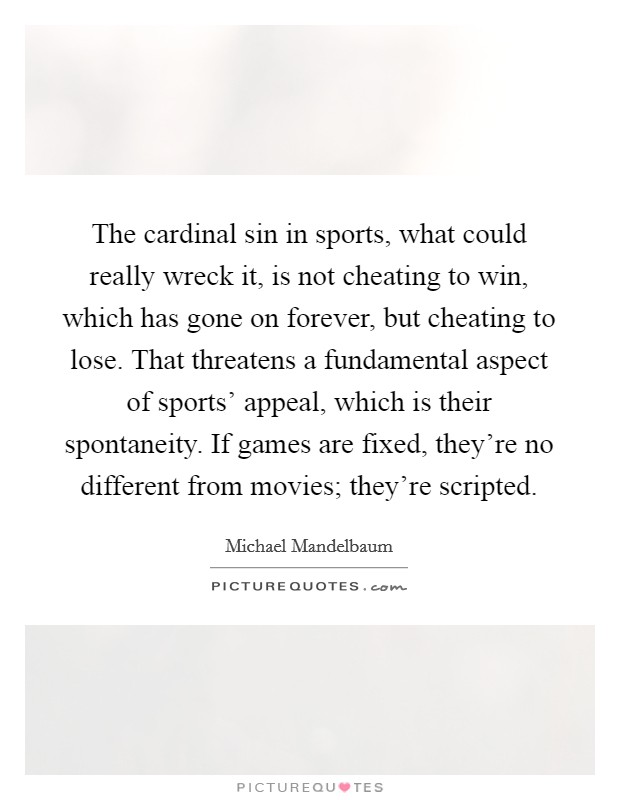The cardinal sin in sports, what could really wreck it, is not cheating to win, which has gone on forever, but cheating to lose. That threatens a fundamental aspect of sports' appeal, which is their spontaneity. If games are fixed, they're no different from movies; they're scripted. Picture Quote #1