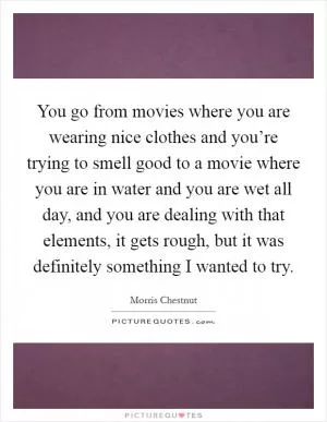 You go from movies where you are wearing nice clothes and you’re trying to smell good to a movie where you are in water and you are wet all day, and you are dealing with that elements, it gets rough, but it was definitely something I wanted to try Picture Quote #1