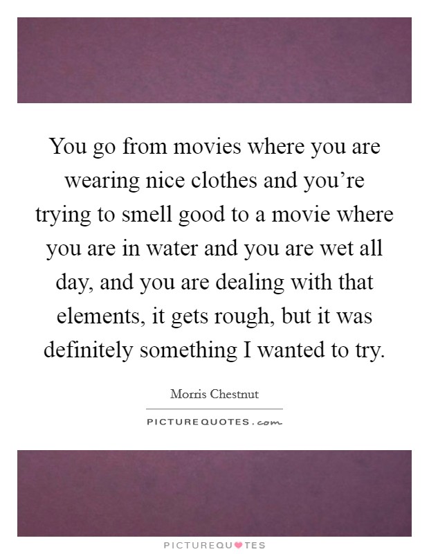 You go from movies where you are wearing nice clothes and you're trying to smell good to a movie where you are in water and you are wet all day, and you are dealing with that elements, it gets rough, but it was definitely something I wanted to try. Picture Quote #1
