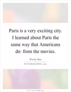 Paris is a very exciting city. I learned about Paris the same way that Americans do: from the movies Picture Quote #1