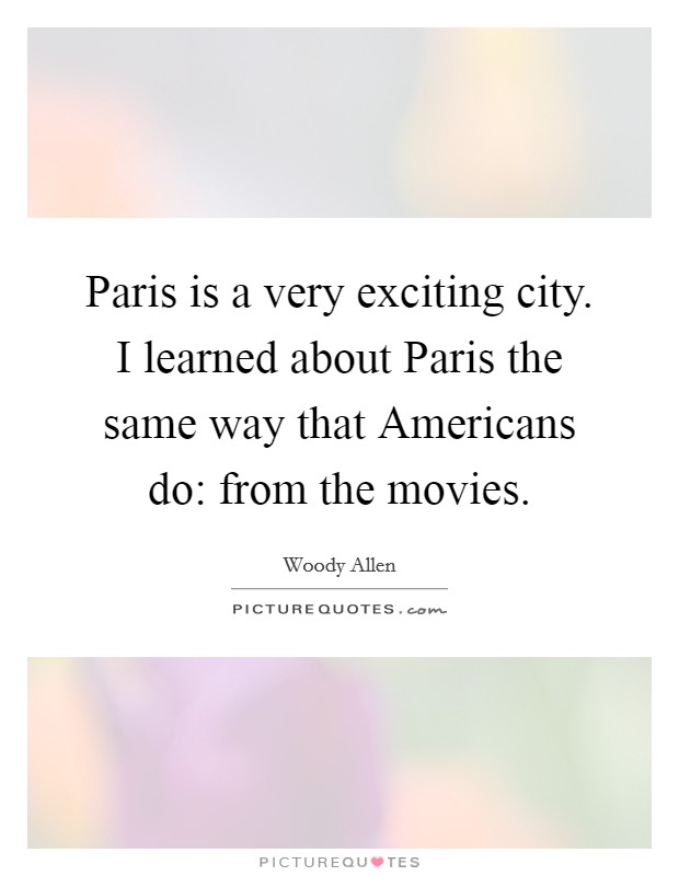 Paris is a very exciting city. I learned about Paris the same way that Americans do: from the movies. Picture Quote #1