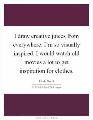 I draw creative juices from everywhere. I’m so visually inspired. I would watch old movies a lot to get inspiration for clothes Picture Quote #1