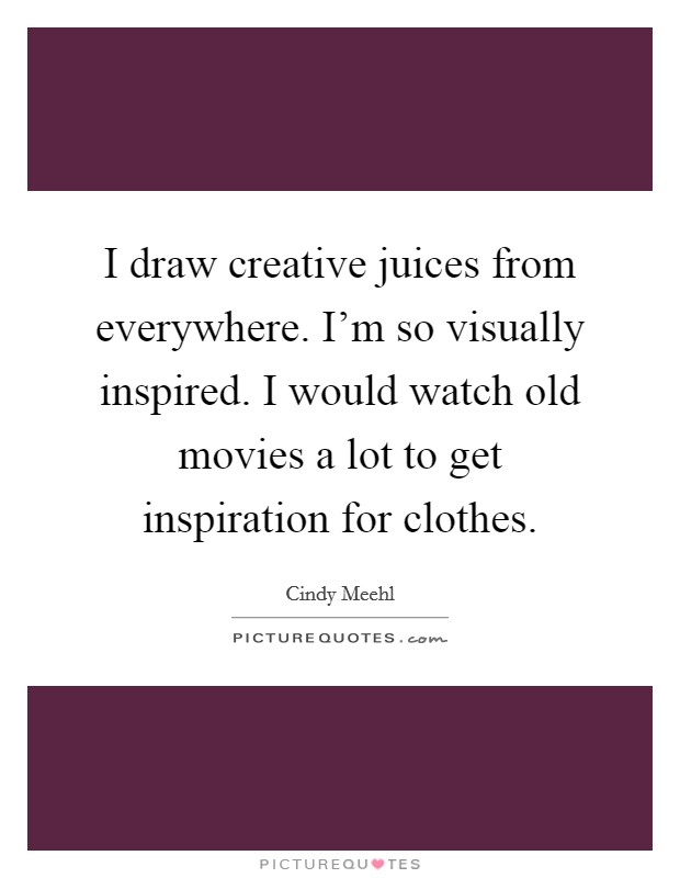 I draw creative juices from everywhere. I'm so visually inspired. I would watch old movies a lot to get inspiration for clothes. Picture Quote #1