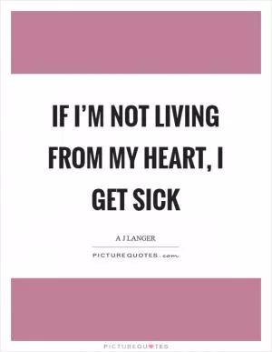 If I’m not living from my heart, I get sick Picture Quote #1