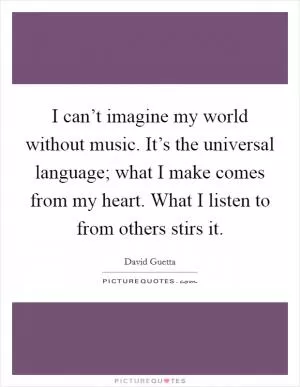 I can’t imagine my world without music. It’s the universal language; what I make comes from my heart. What I listen to from others stirs it Picture Quote #1